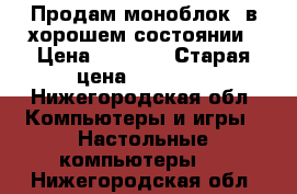 Продам моноблок, в хорошем состоянии › Цена ­ 6 000 › Старая цена ­ 12 000 - Нижегородская обл. Компьютеры и игры » Настольные компьютеры   . Нижегородская обл.